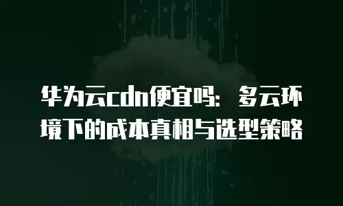 华为云cdn便宜吗：多云环境下的成本真相与选型策略