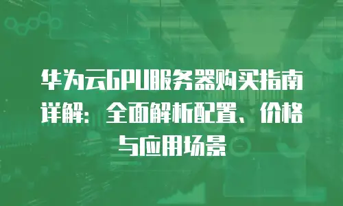 华为云GPU服务器购买指南详解：全面解析配置、价格与应用场景