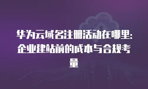 华为云域名注册活动在哪里：企业建站前的成本与合规考量