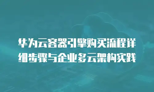 华为云容器引擎购买流程详细步骤与企业多云架构实践