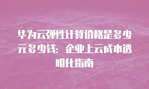 华为云弹性计算价格是多少元多少钱：企业上云成本透明化指南