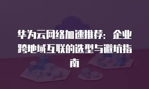 华为云网络加速推荐：企业跨地域互联的选型与避坑指南