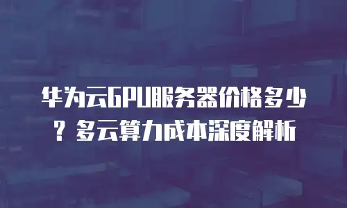 华为云GPU服务器价格多少？多云算力成本深度解析