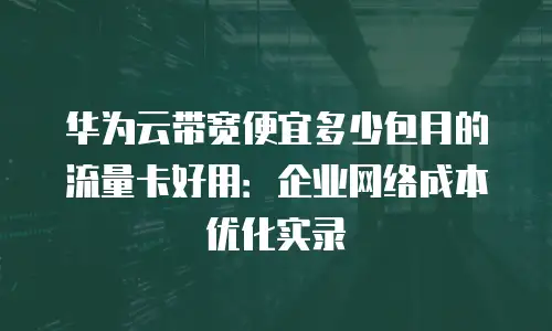 华为云带宽便宜多少包月的流量卡好用：企业网络成本优化实录