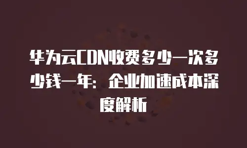 华为云CDN收费多少一次多少钱一年：企业加速成本深度解析