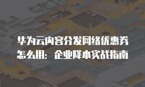 华为云内容分发网络优惠券怎么用：企业降本实战指南