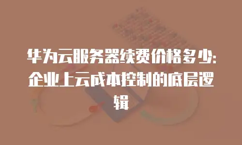 华为云服务器续费价格多少：企业上云成本控制的底层逻辑