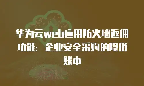 华为云web应用防火墙返佣功能：企业安全采购的隐形账本
