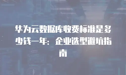 华为云数据库收费标准是多少钱一年：企业选型避坑指南