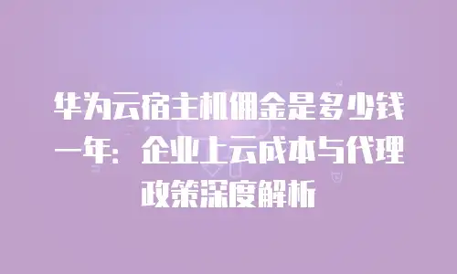 华为云宿主机佣金是多少钱一年：企业上云成本与代理政策深度解析
