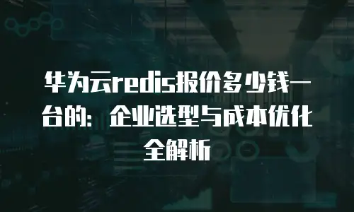 华为云redis报价多少钱一台的：企业选型与成本优化全解析