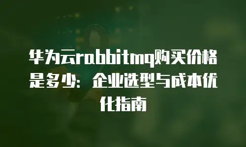 华为云rabbitmq购买价格是多少：企业选型与成本优化指南