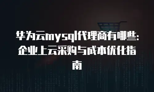 华为云mysql代理商有哪些：企业上云采购与成本优化指南