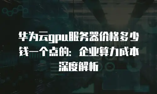 华为云gpu服务器价格多少钱一个点的：企业算力成本深度解析