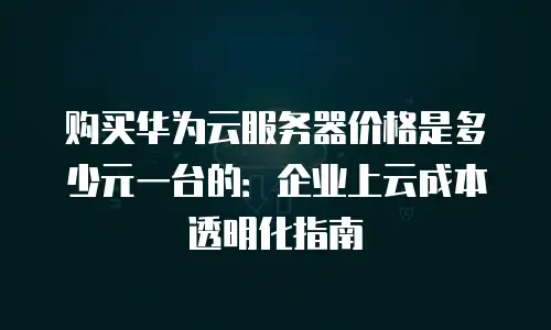 购买华为云服务器价格是多少元一台的：企业上云成本透明化指南