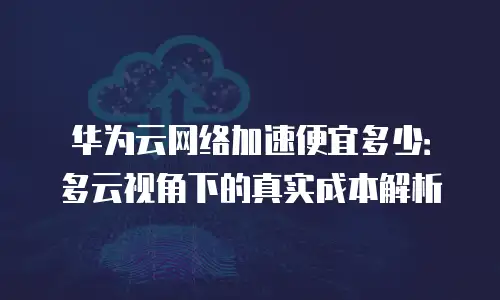 华为云网络加速便宜多少：多云视角下的真实成本解析