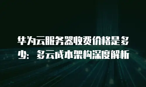 华为云服务器收费价格是多少：多云成本架构深度解析