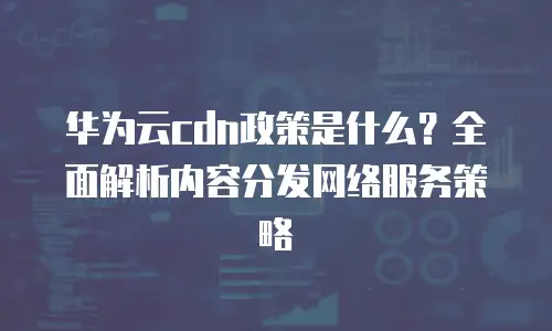 华为云cdn政策是什么？全面解析内容分发网络服务策略