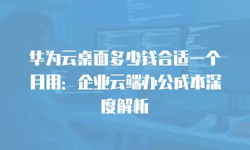 华为云桌面多少钱合适一个月用：企业云端办公成本深度解析