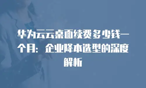 华为云云桌面续费多少钱一个月：企业降本选型的深度解析