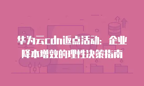 华为云cdn返点活动：企业降本增效的理性决策指南