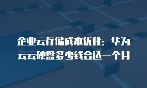 企业云存储成本优化：华为云云硬盘多少钱合适一个月