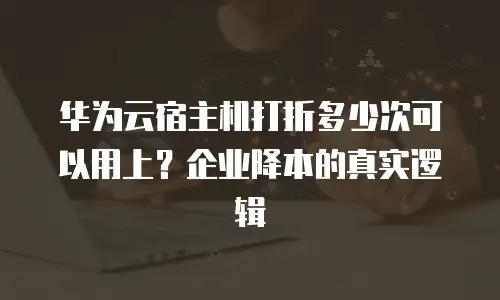 华为云宿主机打折多少次可以用上？企业降本的真实逻辑