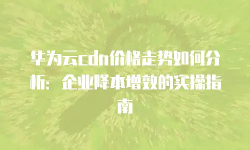 华为云cdn价格走势如何分析：企业降本增效的实操指南