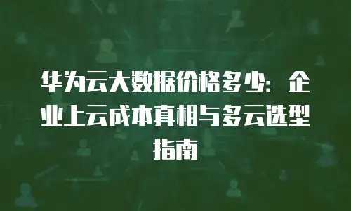 华为云大数据价格多少：企业上云成本真相与多云选型指南