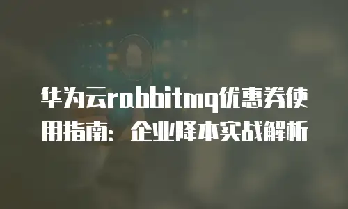 华为云rabbitmq优惠券使用指南：企业降本实战解析