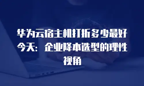 华为云宿主机打折多少最好今天：企业降本选型的理性视角