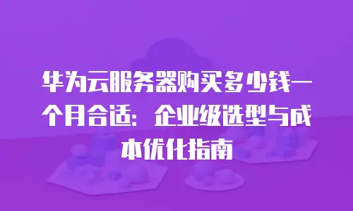 华为云服务器购买多少钱一个月合适：企业级选型与成本优化指南