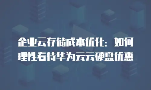 企业云存储成本优化：如何理性看待华为云云硬盘优惠