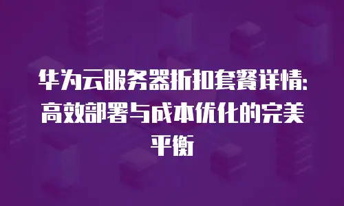 华为云服务器折扣套餐详情：高效部署与成本优化的完美平衡