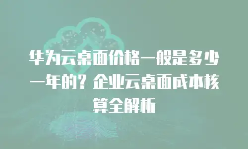 华为云桌面价格一般是多少一年的？企业云桌面成本核算全解析