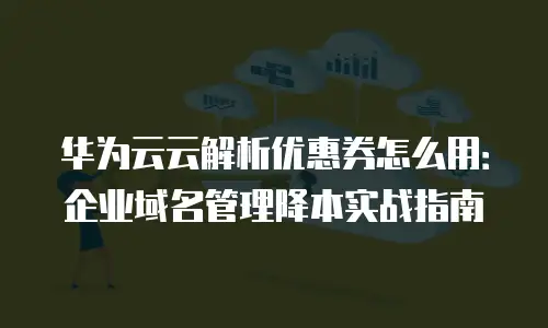 华为云云解析优惠券怎么用：企业域名管理降本实战指南