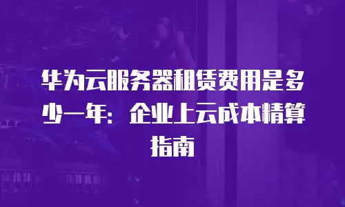 华为云服务器租赁费用是多少一年：企业上云成本精算指南