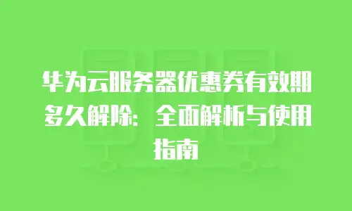 华为云服务器优惠券有效期多久解除：全面解析与使用指南