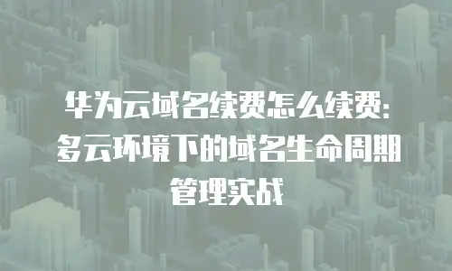 华为云域名续费怎么续费：多云环境下的域名生命周期管理实战