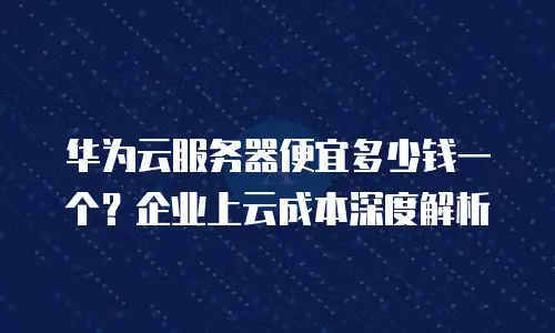 华为云服务器便宜多少钱一个？企业上云成本深度解析