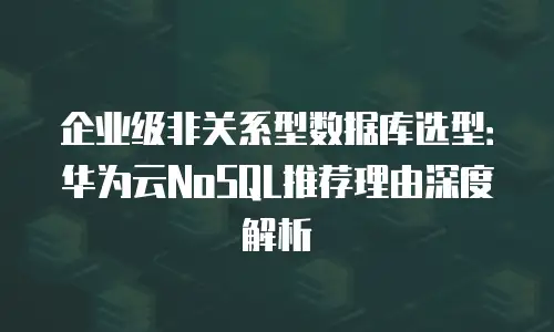 企业级非关系型数据库选型：华为云NoSQL推荐理由深度解析