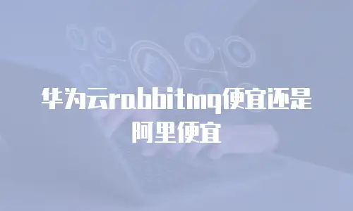 华为云rabbitmq便宜还是阿里便宜