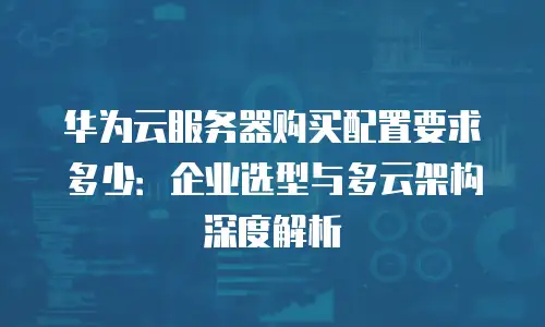 华为云服务器购买配置要求多少：企业选型与多云架构深度解析