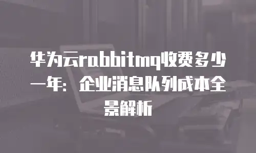 华为云rabbitmq收费多少一年：企业消息队列成本全景解析