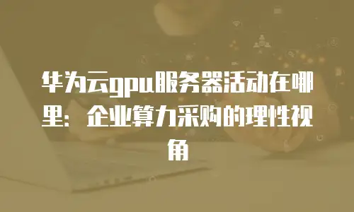 华为云gpu服务器活动在哪里：企业算力采购的理性视角