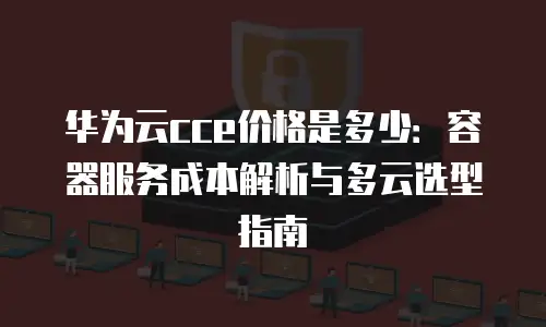 华为云cce价格是多少：容器服务成本解析与多云选型指南