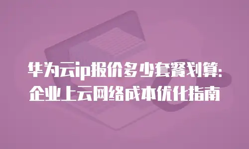 华为云ip报价多少套餐划算：企业上云网络成本优化指南