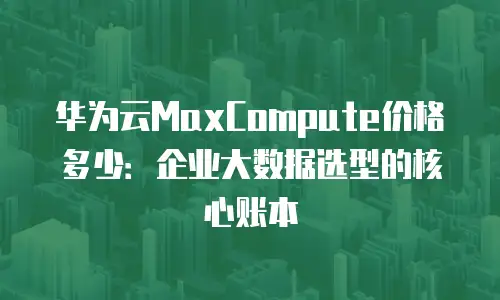 华为云MaxCompute价格多少：企业大数据选型的核心账本