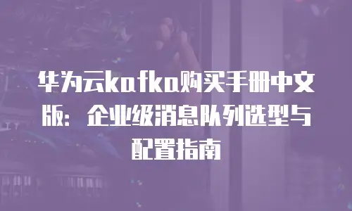 华为云kafka购买手册中文版：企业级消息队列选型与配置指南