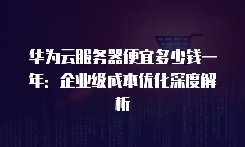华为云服务器便宜多少钱一年：企业级成本优化深度解析
